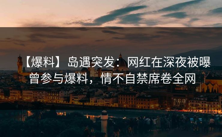 【爆料】岛遇突发：网红在深夜被曝曾参与爆料，情不自禁席卷全网