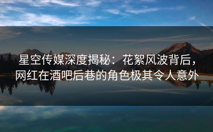 星空传媒深度揭秘：花絮风波背后，网红在酒吧后巷的角色极其令人意外