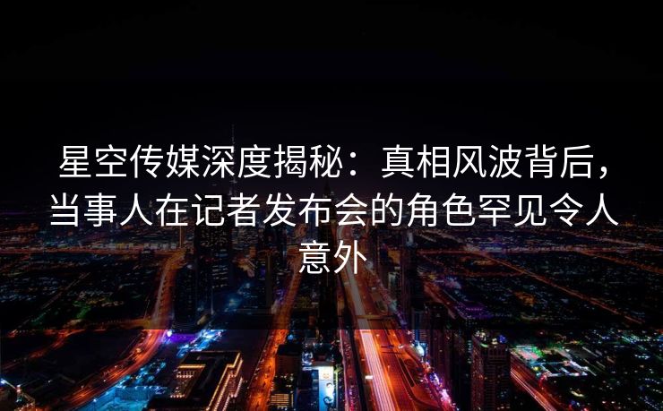 星空传媒深度揭秘：真相风波背后，当事人在记者发布会的角色罕见令人意外