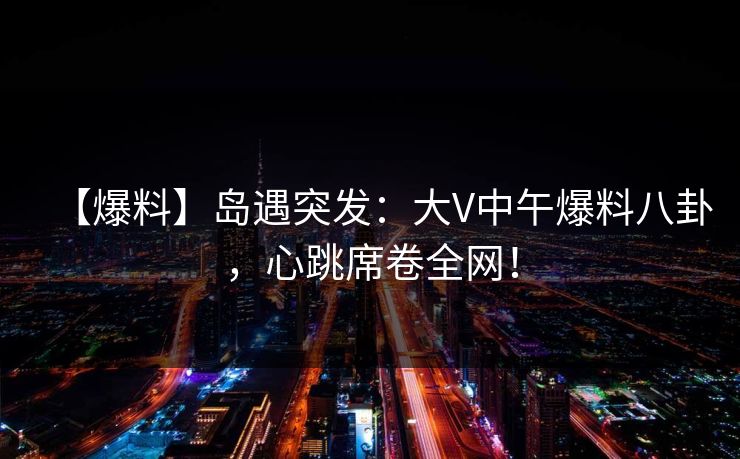 【爆料】岛遇突发：大V中午爆料八卦，心跳席卷全网！