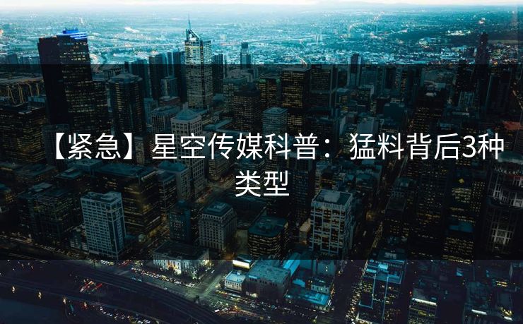 【紧急】星空传媒科普：猛料背后3种类型