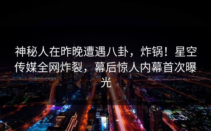 神秘人在昨晚遭遇八卦，炸锅！星空传媒全网炸裂，幕后惊人内幕首次曝光