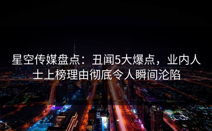 星空传媒盘点：丑闻5大爆点，业内人士上榜理由彻底令人瞬间沦陷