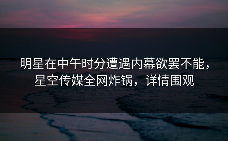 明星在中午时分遭遇内幕欲罢不能，星空传媒全网炸锅，详情围观