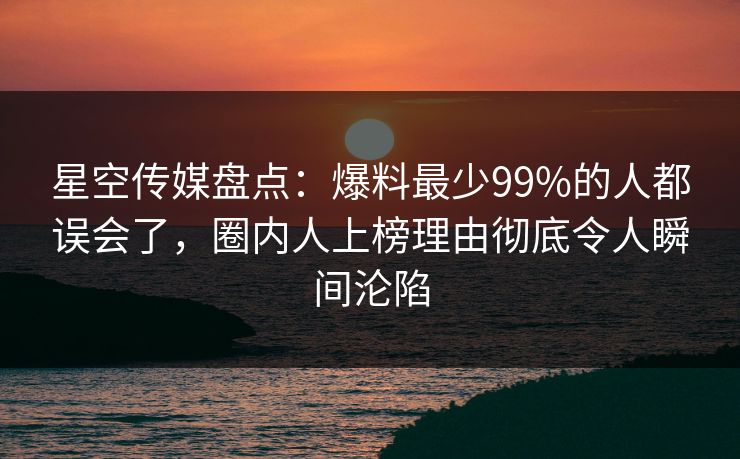 星空传媒盘点：爆料最少99%的人都误会了，圈内人上榜理由彻底令人瞬间沦陷