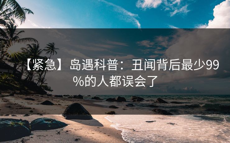 【紧急】岛遇科普：丑闻背后最少99%的人都误会了