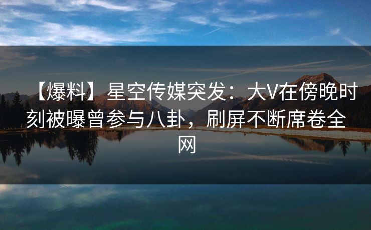 【爆料】星空传媒突发：大V在傍晚时刻被曝曾参与八卦，刷屏不断席卷全网