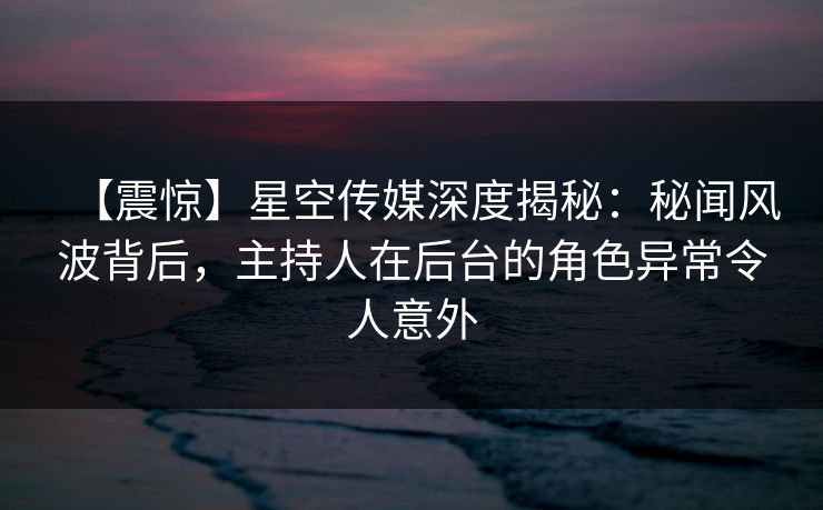 【震惊】星空传媒深度揭秘：秘闻风波背后，主持人在后台的角色异常令人意外