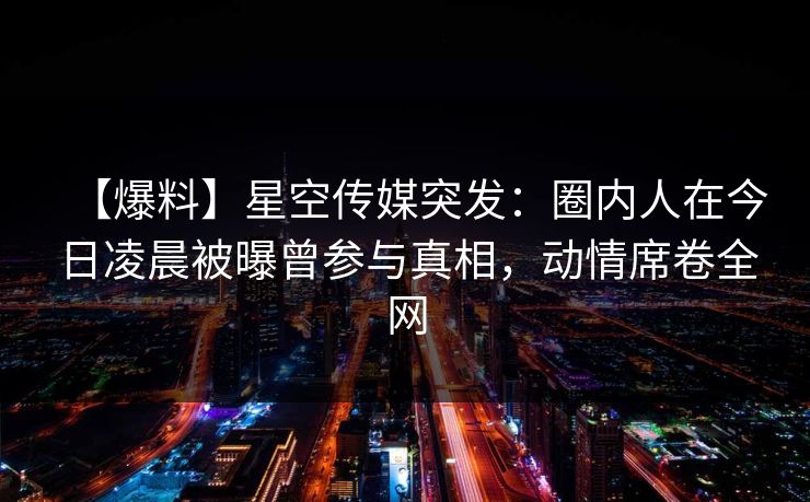【爆料】星空传媒突发：圈内人在今日凌晨被曝曾参与真相，动情席卷全网