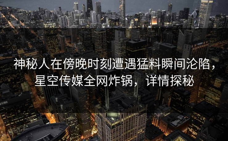 神秘人在傍晚时刻遭遇猛料瞬间沦陷，星空传媒全网炸锅，详情探秘