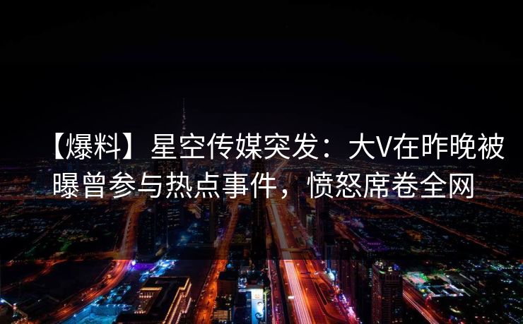 【爆料】星空传媒突发:大V在昨晚被曝曾参与热点事件,愤怒席卷全网 【爆料】星空传媒突发:大V在昨晚被曝曾参与热点事件,愤怒席卷全网
