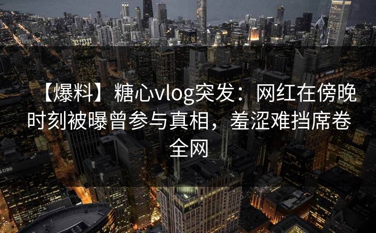 【爆料】糖心vlog突发：网红在傍晚时刻被曝曾参与真相，羞涩难挡席卷全网