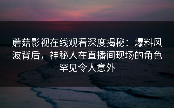 蘑菇影视在线观看深度揭秘：爆料风波背后，神秘人在直播间现场的角色罕见令人意外