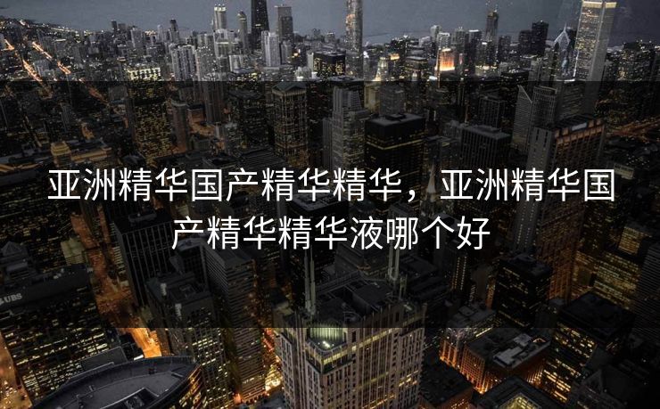 亚洲精华国产精华精华，亚洲精华国产精华精华液哪个好