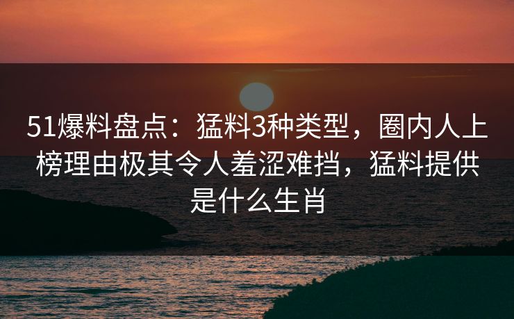 51爆料盘点：猛料3种类型，圈内人上榜理由极其令人羞涩难挡，猛料提供是什么生肖