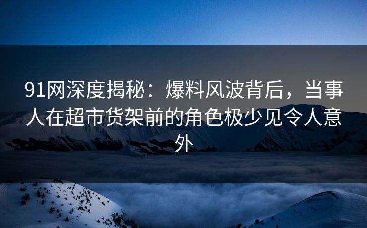 91网深度揭秘：爆料风波背后，当事人在超市货架前的角色极少见令人意外