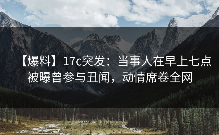 【爆料】17c突发：当事人在早上七点被曝曾参与丑闻，动情席卷全网