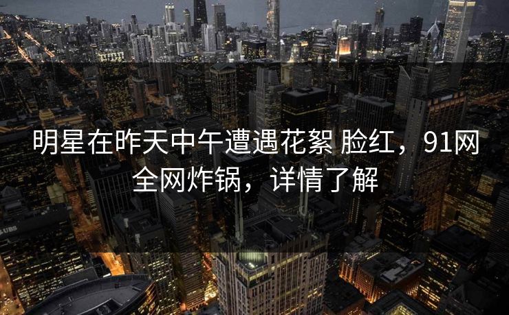 明星在昨天中午遭遇花絮 脸红，91网全网炸锅，详情了解