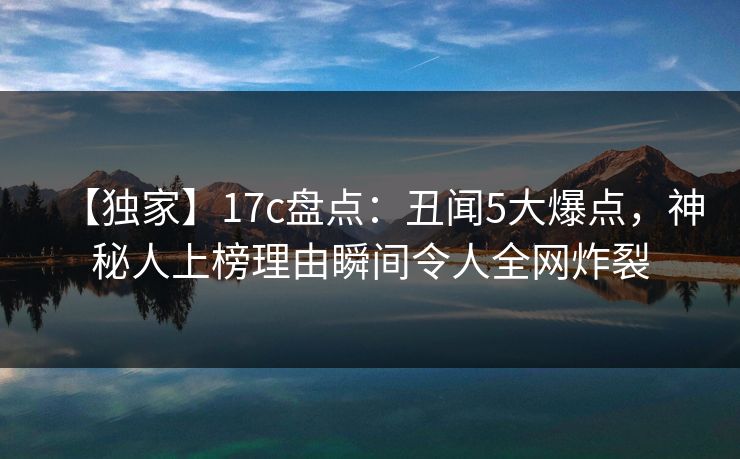 【独家】17c盘点：丑闻5大爆点，神秘人上榜理由瞬间令人全网炸裂