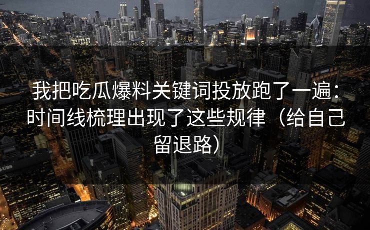 我把吃瓜爆料关键词投放跑了一遍：时间线梳理出现了这些规律（给自己留退路）