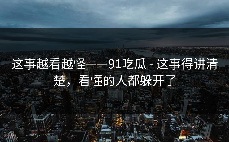 这事越看越怪——91吃瓜 - 这事得讲清楚，看懂的人都躲开了