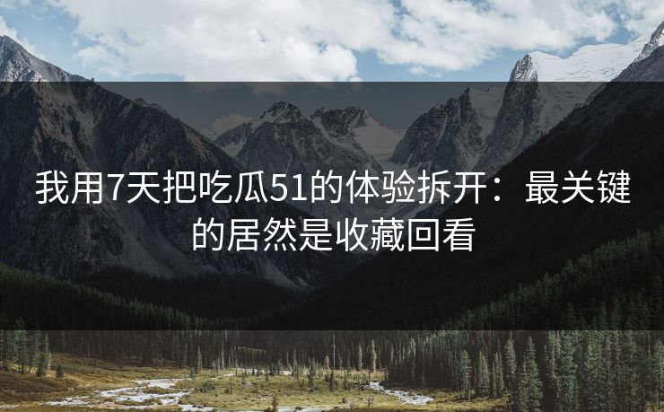 我用7天把吃瓜51的体验拆开：最关键的居然是收藏回看