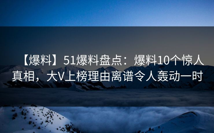 【爆料】51爆料盘点：爆料10个惊人真相，大V上榜理由离谱令人轰动一时