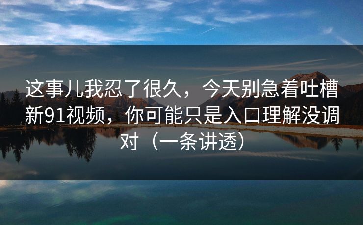 这事儿我忍了很久，今天别急着吐槽新91视频，你可能只是入口理解没调对（一条讲透）