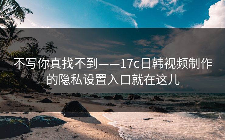 不写你真找不到——17c日韩视频制作的隐私设置入口就在这儿 不写你真找不到——17c日韩视频制作的隐私设置入口就在这儿