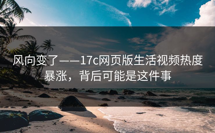风向变了——17c网页版生活视频热度暴涨，背后可能是这件事
