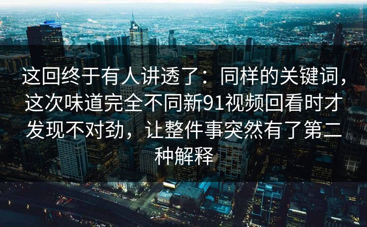 这回终于有人讲透了：同样的关键词，这次味道完全不同新91视频回看时才发现不对劲，让整件事突然有了第二种解释