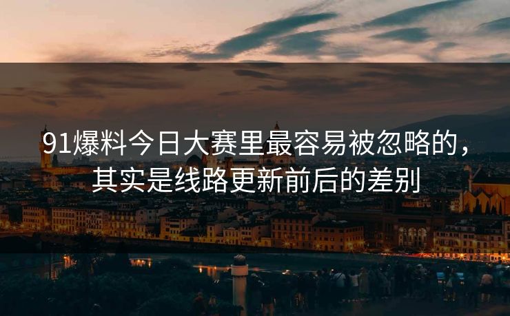 91爆料今日大赛里最容易被忽略的，其实是线路更新前后的差别